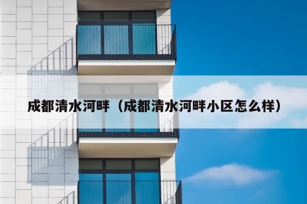 成都清水河畔(成都清水河畔小区怎么样)